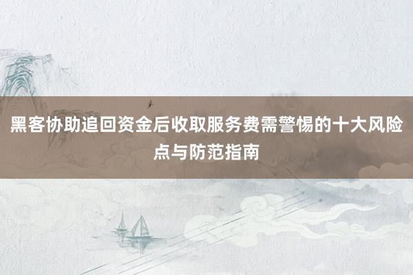 黑客协助追回资金后收取服务费需警惕的十大风险点与防范指南