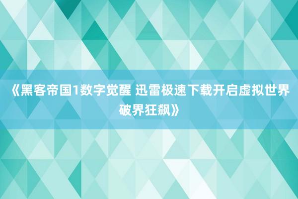 《黑客帝国1数字觉醒 迅雷极速下载开启虚拟世界破界狂飙》