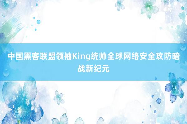 中国黑客联盟领袖King统帅全球网络安全攻防暗战新纪元