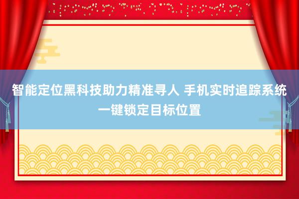 智能定位黑科技助力精准寻人 手机实时追踪系统一键锁定目标位置