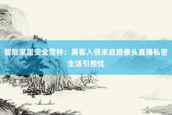 智能家居安全警钟：黑客入侵家庭摄像头直播私密生活引担忧