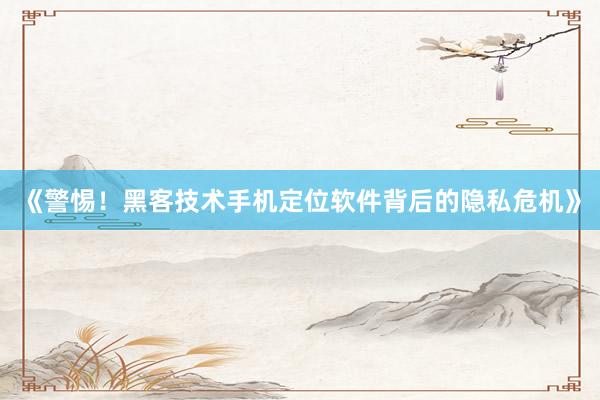 《警惕！黑客技术手机定位软件背后的隐私危机》