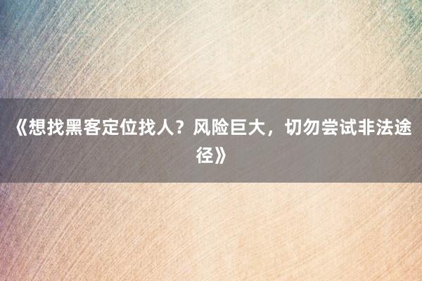 《想找黑客定位找人？风险巨大，切勿尝试非法途径》